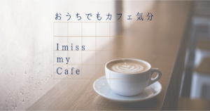 おうちでもカフェ気分、I Miss My Cafe ♪